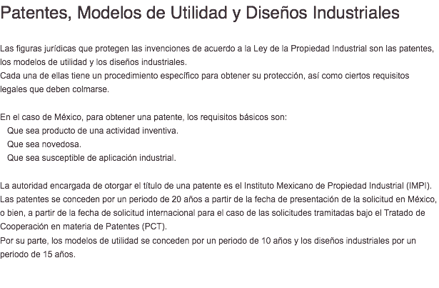 Patentes, Modelos de Utilidad y Diseños Industriales Las figuras jurídicas que protegen las invenciones de acuerdo a la Ley de la Propiedad Industrial son las patentes, los modelos de utilidad y los diseños industriales. Cada una de ellas tiene un procedimiento específico para obtener su protección, así como ciertos requisitos legales que deben colmarse. En el caso de México, para obtener una patente, los requisitos básicos son: Que sea producto de una actividad inventiva. Que sea novedosa. Que sea susceptible de aplicación industrial. La autoridad encargada de otorgar el título de una patente es el Instituto Mexicano de Propiedad Industrial (IMPI). Las patentes se conceden por un periodo de 20 años a partir de la fecha de presentación de la solicitud en México, o bien, a partir de la fecha de solicitud internacional para el caso de las solicitudes tramitadas bajo el Tratado de Cooperación en materia de Patentes (PCT). Por su parte, los modelos de utilidad se conceden por un periodo de 10 años y los diseños industriales por un periodo de 15 años. 