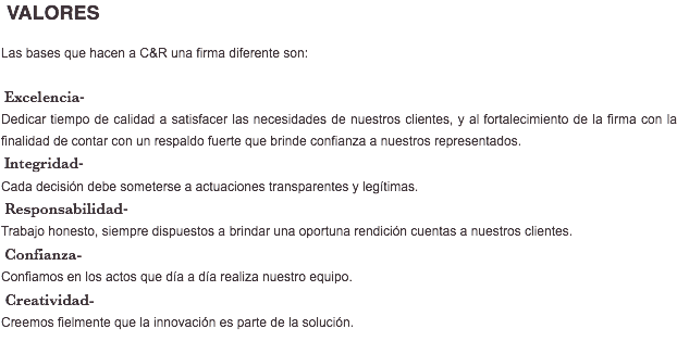 &nbsp;VALORES Las bases que hacen a C&R una firma diferente son: Excelencia- Dedicar tiempo de calidad a satisfacer las necesidades de nuestros clientes, y al fortalecimiento de la firma con la finalidad de contar con un respaldo fuerte que brinde confianza a nuestros representados. Integridad- Cada decisión debe someterse a actuaciones transparentes y legítimas. Responsabilidad- Trabajo honesto, siempre dispuestos a brindar una oportuna rendición cuentas a nuestros clientes. Confianza- Confiamos en los actos que día a día realiza nuestro equipo. Creatividad- Creemos fielmente que la innovación es parte de la solución. 